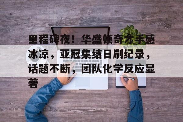 开云登录入口-里程碑夜！华盛顿奇才手感冰凉，亚冠集结日刷纪录，话题不断，团队化学反应显著的简单介绍