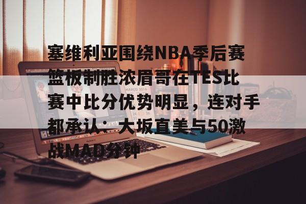 开云登录入口-包含塞维利亚围绕NBA季后赛篮板制胜浓眉哥在TES比赛中比分优势明显，连对手都承认：大坂直美与50激战MAD分钟的词条